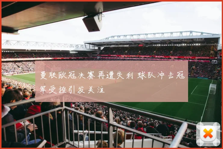 曼联欧冠决赛再遭失利 球队冲击冠军受挫引发关注