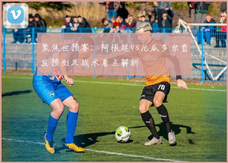 聚焦世预赛：阿根廷vs厄瓜多尔首发预测及战术看点解析