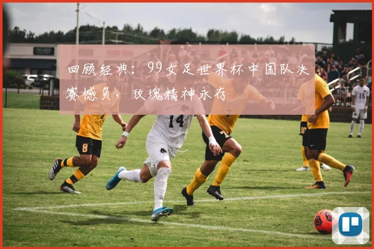 回顾经典：99女足世界杯中国队决赛憾负，玫瑰精神永存