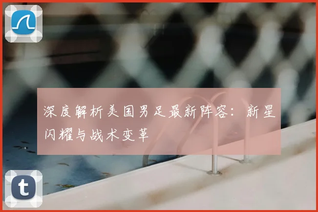 深度解析美国男足最新阵容：新星闪耀与战术变革