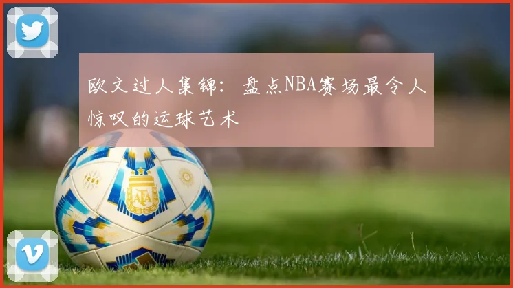欧文过人集锦：盘点NBA赛场最令人惊叹的运球艺术