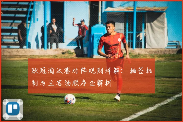 欧冠淘汰赛对阵规则详解：抽签机制与主客场顺序全解析
