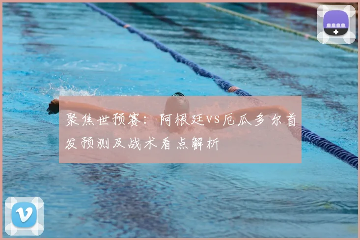 聚焦世预赛：阿根廷vs厄瓜多尔首发预测及战术看点解析