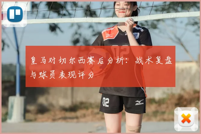 皇马对切尔西赛后分析：战术复盘与球员表现评分