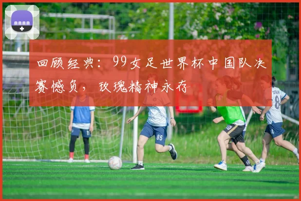 回顾经典：99女足世界杯中国队决赛憾负，玫瑰精神永存
