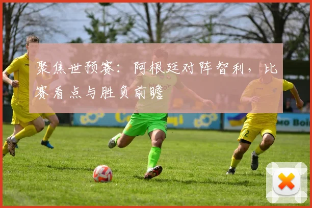 聚焦世预赛：阿根廷对阵智利，比赛看点与胜负前瞻