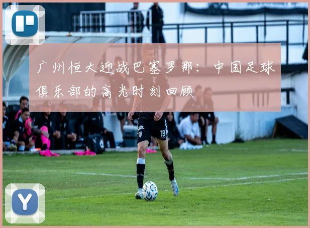 广州恒大迎战巴塞罗那：中国足球俱乐部的高光时刻回顾