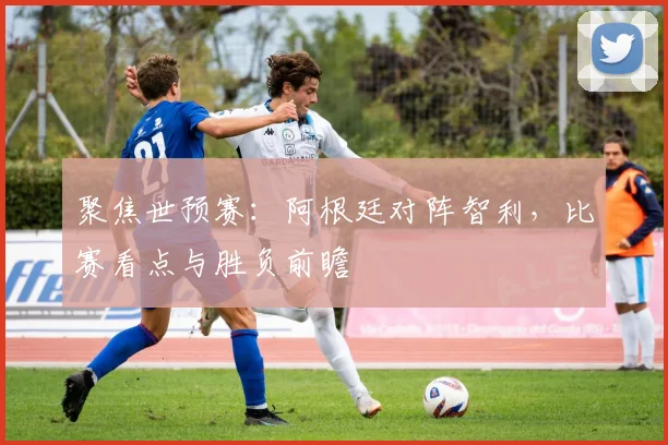 聚焦世预赛:阿根廷对阵智利,比赛看点与胜负前瞻