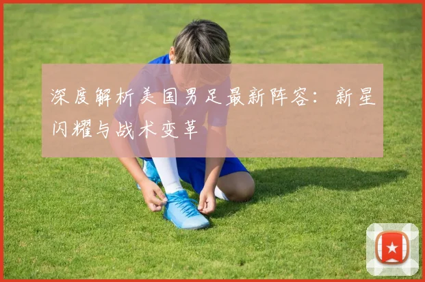 深度解析美国男足最新阵容：新星闪耀与战术变革