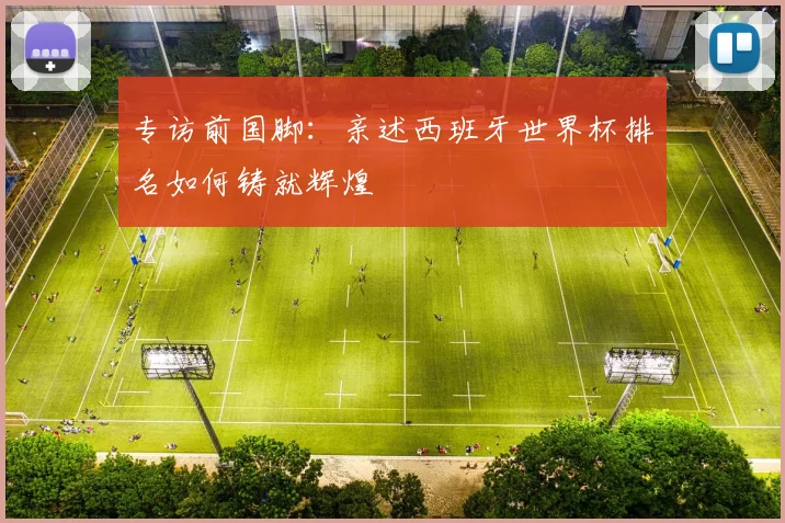 专访前国脚:亲述西班牙世界杯排名如何铸就辉煌