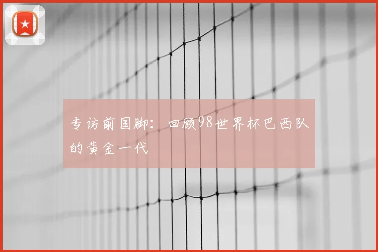 专访前国脚：回顾98世界杯巴西队的黄金一代