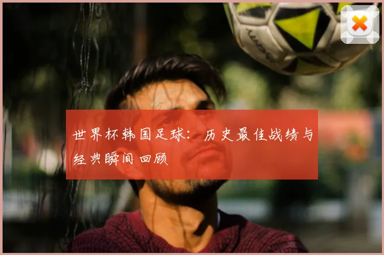 世界杯韩国足球：历史最佳战绩与经典瞬间回顾