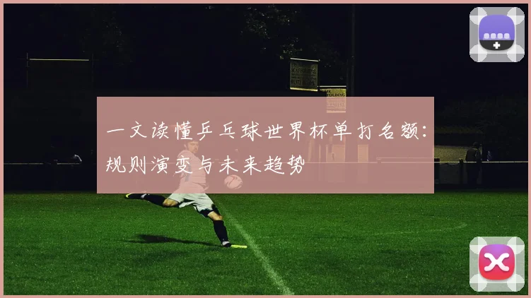 一文读懂乒乓球世界杯单打名额:规则演变与未来趋势