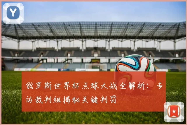 俄罗斯世界杯点球大战全解析：专访裁判组揭秘关键判罚