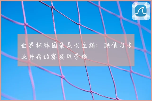 世界杯韩国最美女主播：颜值与专业并存的赛场风景线