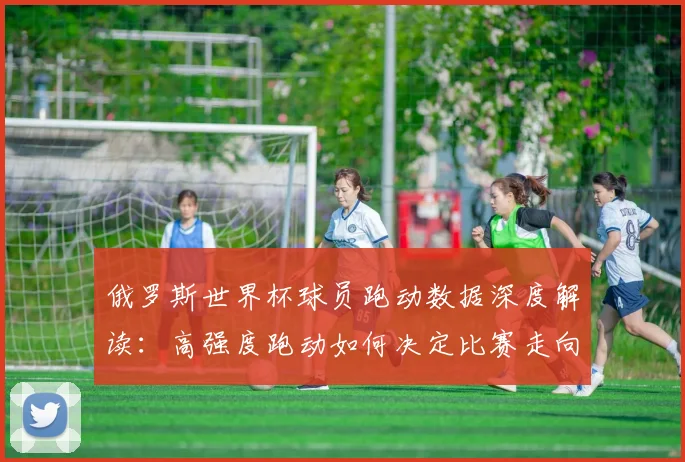 俄罗斯世界杯球员跑动数据深度解读：高强度跑动如何决定比赛走向