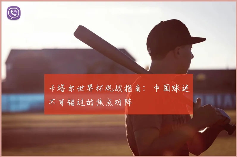 卡塔尔世界杯观战指南：中国球迷不可错过的焦点对阵
