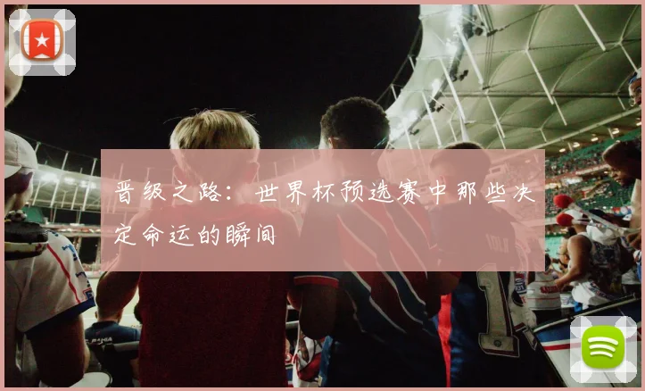 晋级之路：世界杯预选赛中那些决定命运的瞬间