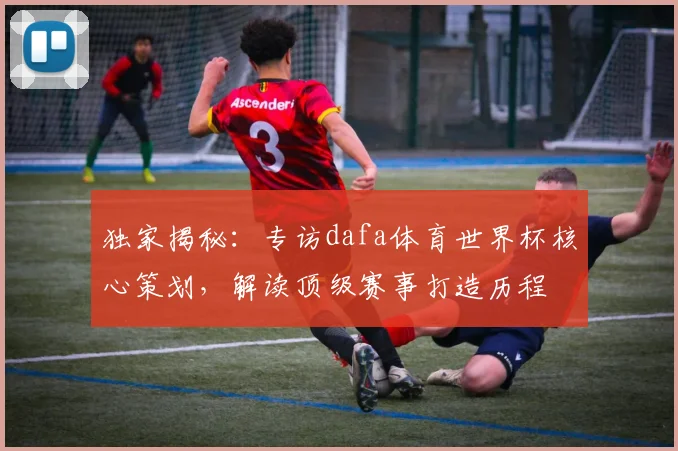 独家揭秘：专访dafa体育世界杯核心策划，解读顶级赛事打造历程