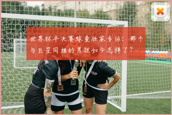 世界杯半决赛球童独家专访:那个与巨星同框的男孩如今怎样了?