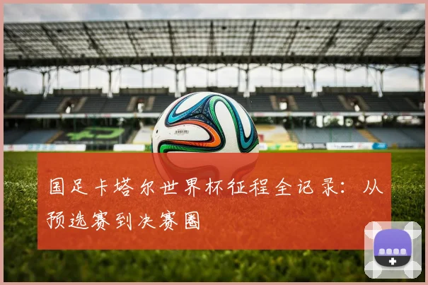 国足卡塔尔世界杯征程全记录：从预选赛到决赛圈