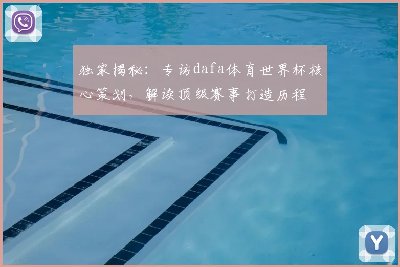 独家揭秘：专访dafa体育世界杯核心策划，解读顶级赛事打造历程