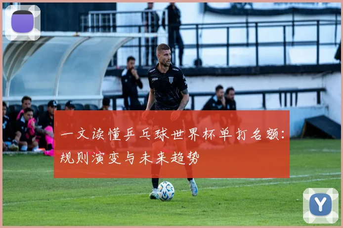 一文读懂乒乓球世界杯单打名额:规则演变与未来趋势